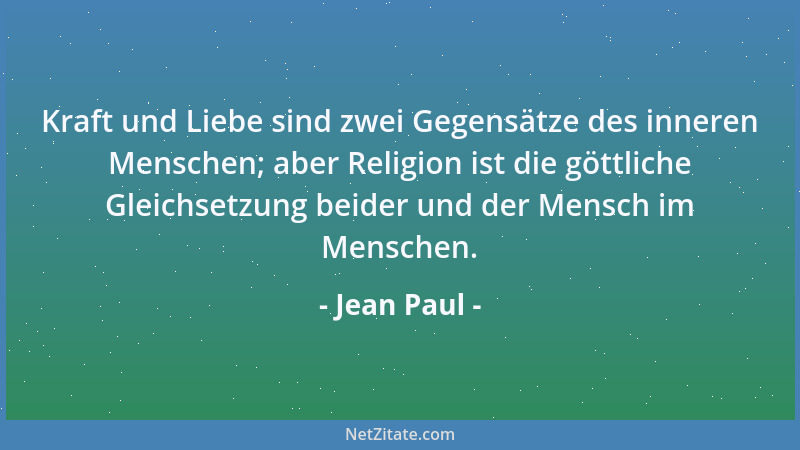 Jean Paul - Kraft und Liebe sind zwei Gegensätze des inneren Menschen; aber Religion ist die göttliche Gleichsetzung beider...