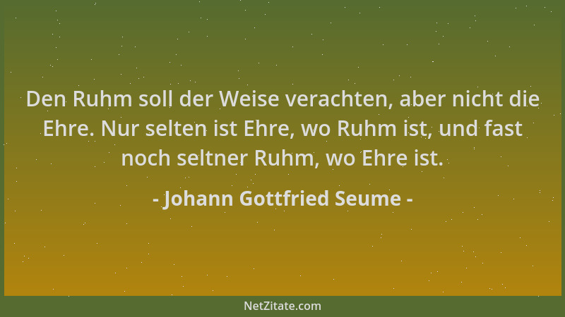 Johann Gottfried Seume - Den Ruhm soll der Weise verachten, aber nicht die Ehre. Nur selten ist Ehre, wo Ruhm ist, und fast...