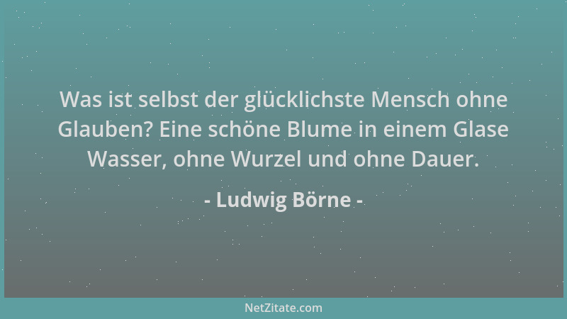Ludwig Börne - Was ist selbst der glücklichste Mensch ohne Glauben? Eine schöne Blume in einem Glase Wasser, ohne Wurzel un...