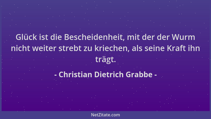 Christian Dietrich Grabbe - Glück ist die Bescheidenheit, mit der der Wurm nicht weiter strebt zu kriechen, als seine Kraft...