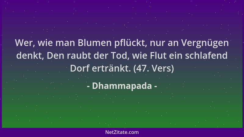 Dhammapada - Wer, wie man Blumen pflückt, nur an Vergnügen denkt, Den raubt der Tod, wie Flut ein schlafend Dorf ertränkt....