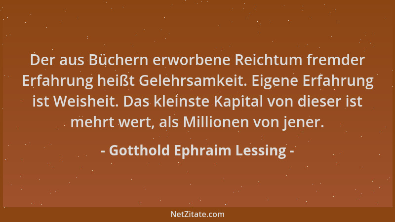 Gotthold Ephraim Lessing - Der aus Büchern erworbene Reichtum fremder Erfahrung heißt Gelehrsamkeit. Eigene Erfahrung ist W...