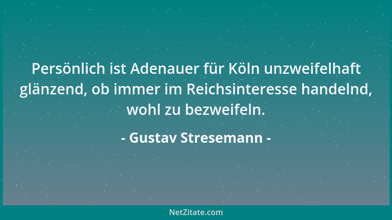 Gustav Stresemann - Persönlich ist Adenauer für Köln unzweifelhaft glänzend, ob immer im Reichsinteresse handelnd, wohl zu...