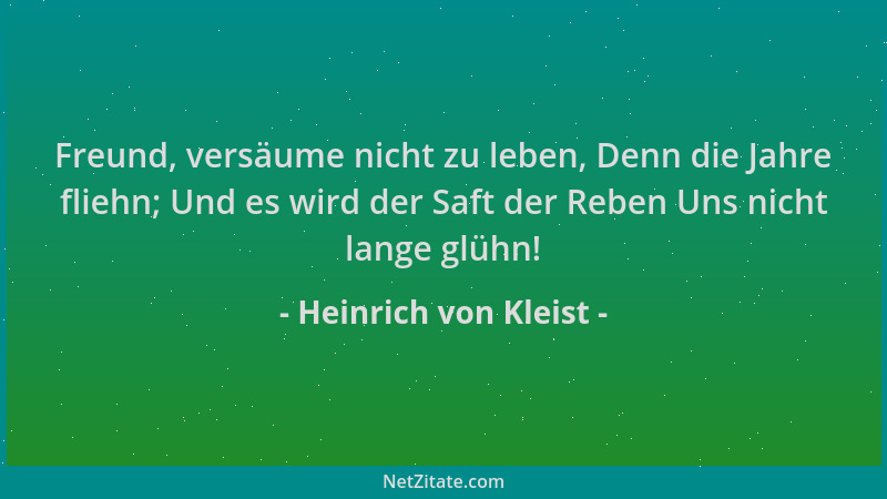 Heinrich von Kleist - Freund, versäume nicht zu leben, Denn die Jahre fliehn; Und es wird der Saft der Reben Uns nicht lang...