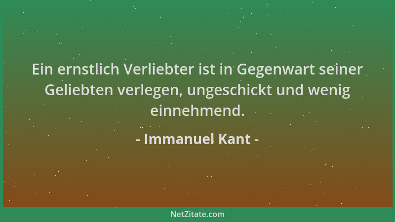 Immanuel Kant - Ein ernstlich Verliebter ist in Gegenwart seiner Geliebten verlegen, ungeschickt und wenig einnehmend....