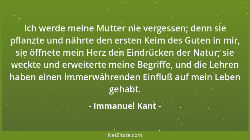 Immanuel Kant - Ich werde meine Mutter nie vergessen; denn sie pflanzte und nährte den ersten Keim des Guten in mir, sie öf...