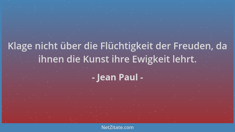 Jean Paul - Klage nicht über die Flüchtigkeit der Freuden, da ihnen die Kunst ihre Ewigkeit lehrt....