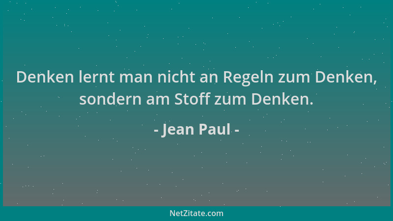 Jean Paul - Denken lernt man nicht an Regeln zum Denken, sondern am Stoff zum Denken....