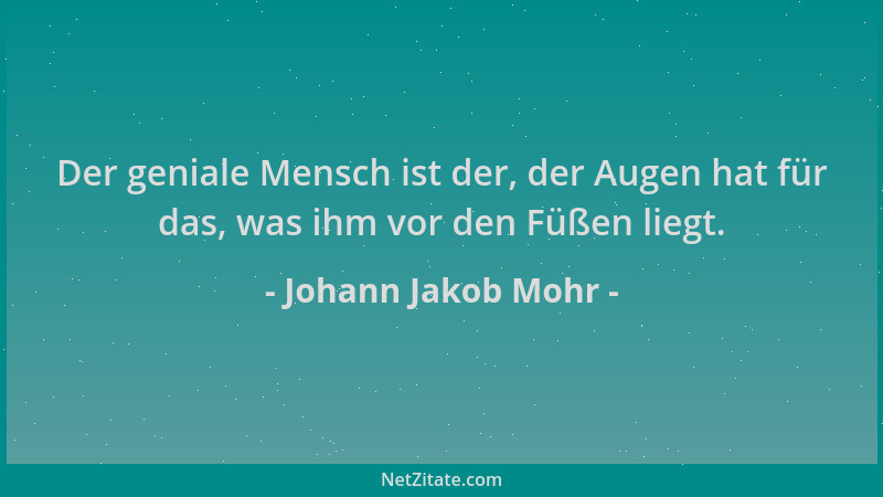 Johann Jakob Mohr - Der geniale Mensch ist der, der Augen hat für das, was ihm vor den Füßen liegt....