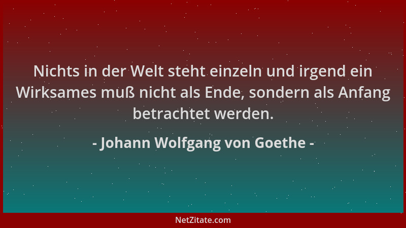 Johann Wolfgang von Goethe - Nichts in der Welt steht einzeln und irgend ein Wirksames muß nicht als Ende, sondern als Anfa...