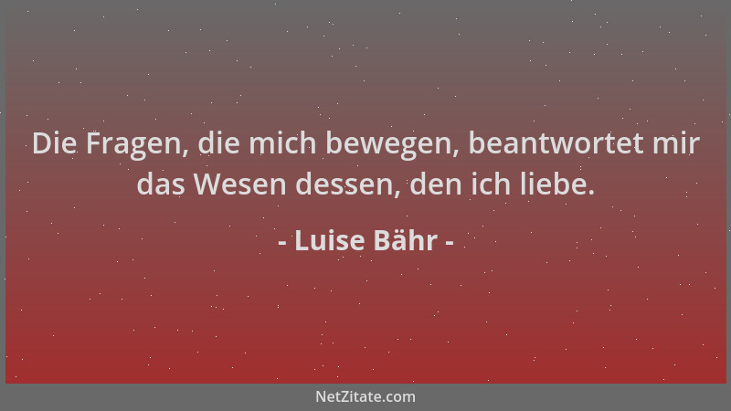 Luise Bähr - Die Fragen, die mich bewegen, beantwortet mir das Wesen dessen, den ich liebe....