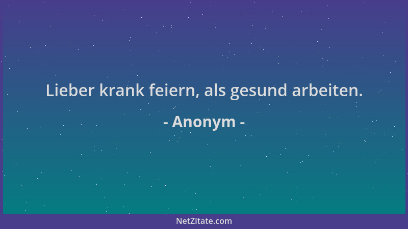 Anonym - Lieber krank feiern, als gesund arbeiten....