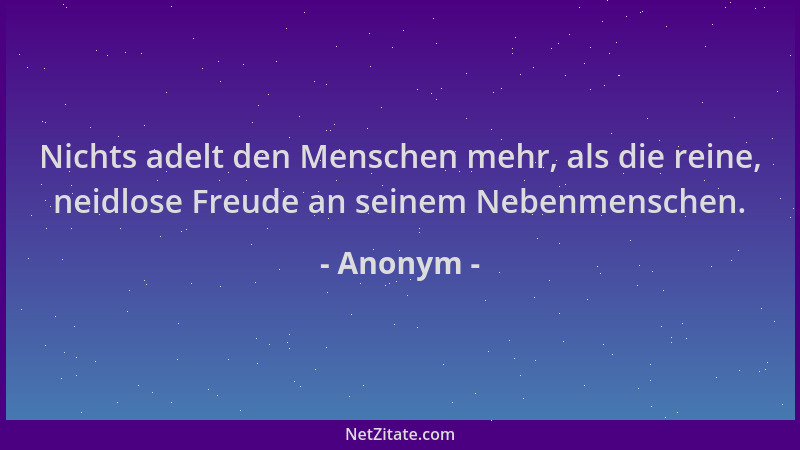 Anonym - Nichts adelt den Menschen mehr, als die reine, neidlose Freude an seinem Nebenmenschen....
