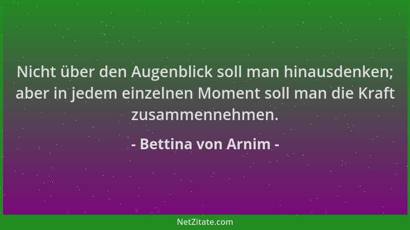 Bettina von Arnim - Nicht über den Augenblick soll man hinausdenken; aber in jedem einzelnen Moment soll man die Kraft zusa...