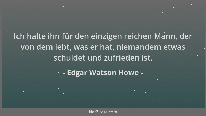 Edgar Watson Howe - Ich halte ihn für den einzigen reichen Mann, der von dem lebt, was er hat, niemandem etwas schuldet und...