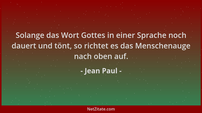 Jean Paul - Solange das Wort Gottes in einer Sprache noch dauert und tönt, so richtet es das Menschenauge nach oben auf....