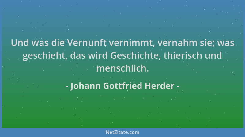 Johann Gottfried Herder - Und was die Vernunft vernimmt, vernahm sie; was geschieht, das wird Geschichte, thierisch und men...