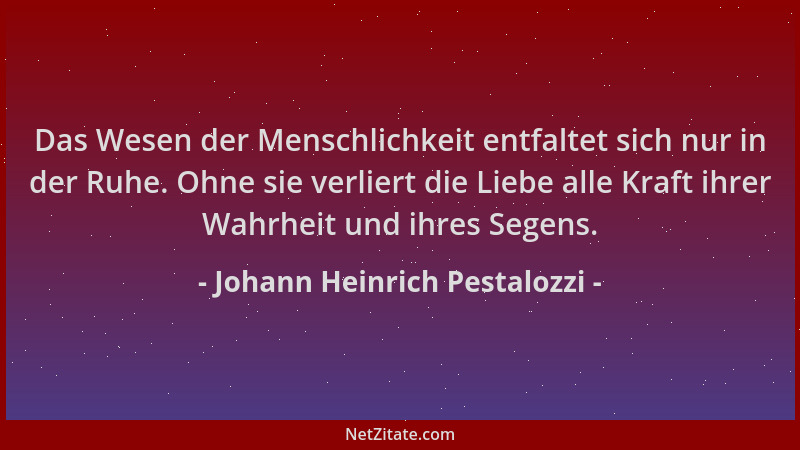 Johann Heinrich Pestalozzi - Das Wesen der Menschlichkeit entfaltet sich nur in der Ruhe. Ohne sie verliert die Liebe alle...