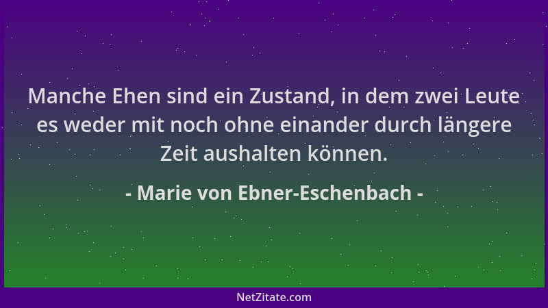 Marie von Ebner-Eschenbach - Manche Ehen sind ein Zustand, in dem zwei Leute es weder mit noch ohne einander durch längere...