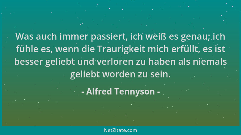 Alfred Tennyson - Was auch immer passiert, ich weiß es genau; ich fühle es, wenn die Traurigkeit mich erfüllt, es ist besse...