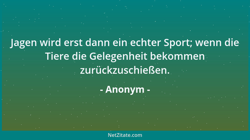 Anonym - Jagen wird erst dann ein echter Sport; wenn die Tiere die Gelegenheit bekommen zurückzuschießen....