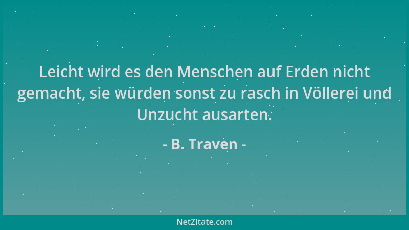 B. Traven - Leicht wird es den Menschen auf Erden nicht gemacht, sie würden sonst zu rasch in Völlerei und Unzucht ausarten...