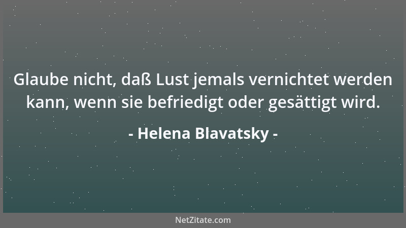 Helena Blavatsky - Glaube nicht, daß Lust jemals vernichtet werden kann, wenn sie befriedigt oder gesättigt wird....