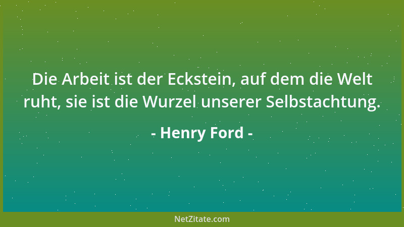 Henry Ford - Die Arbeit ist der Eckstein, auf dem die Welt ruht, sie ist die Wurzel unserer Selbstachtung....