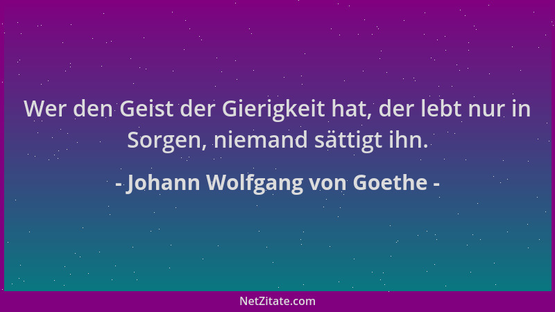 Johann Wolfgang von Goethe - Wer den Geist der Gierigkeit hat, der lebt nur in Sorgen, niemand sättigt ihn....