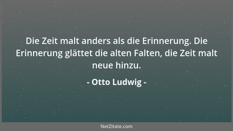 Otto Ludwig - Die Zeit malt anders als die Erinnerung. Die Erinnerung glättet die alten Falten, die Zeit malt neue hinzu....