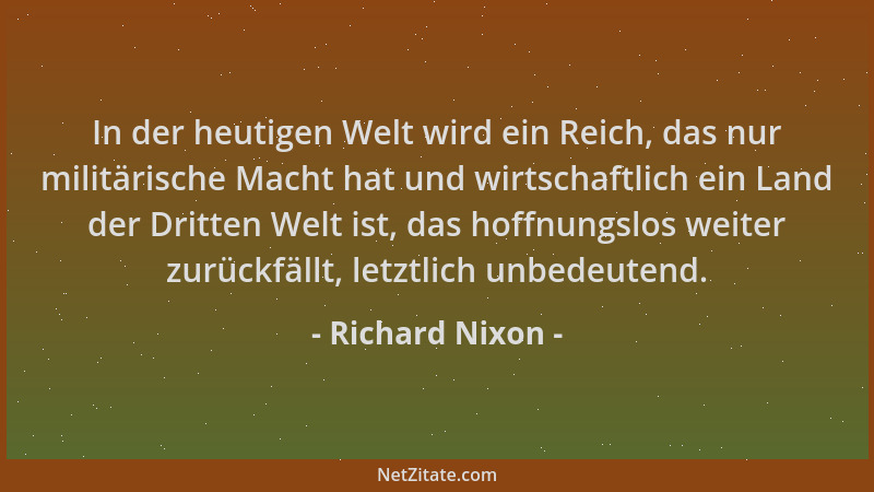 Richard Nixon - In der heutigen Welt wird ein Reich, das nur militärische Macht hat und wirtschaftlich ein Land der Dritten...