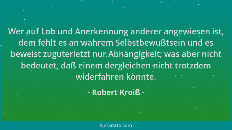 Robert Kroiß - Wer auf Lob und Anerkennung anderer angewiesen ist, dem fehlt es an wahrem Selbstbewußtsein und es beweist z...