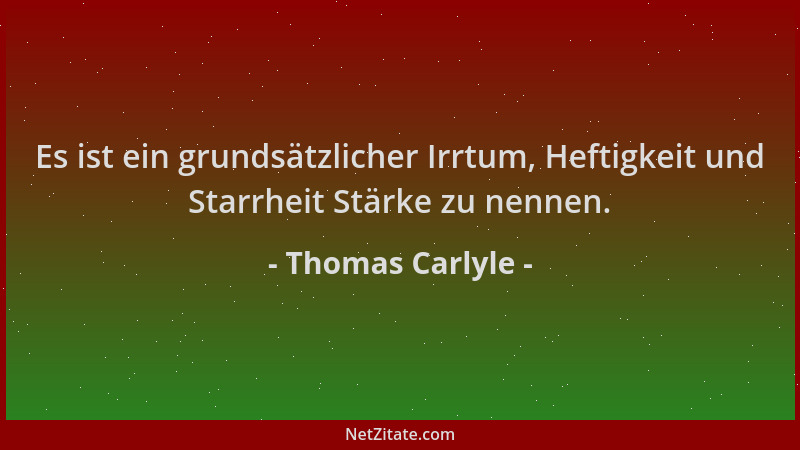 Thomas Carlyle - Es ist ein grundsätzlicher Irrtum, Heftigkeit und Starrheit Stärke zu nennen....