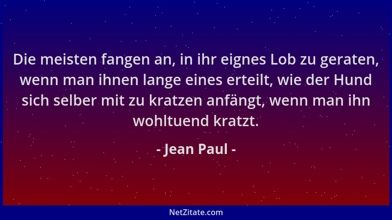 Jean Paul - Die meisten fangen an, in ihr eignes Lob zu geraten, wenn man ihnen lange eines erteilt, wie der Hund sich selb...
