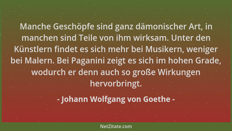 Johann Wolfgang von Goethe - Manche Geschöpfe sind ganz dämonischer Art, in manchen sind Teile von ihm wirksam. Unter den K...