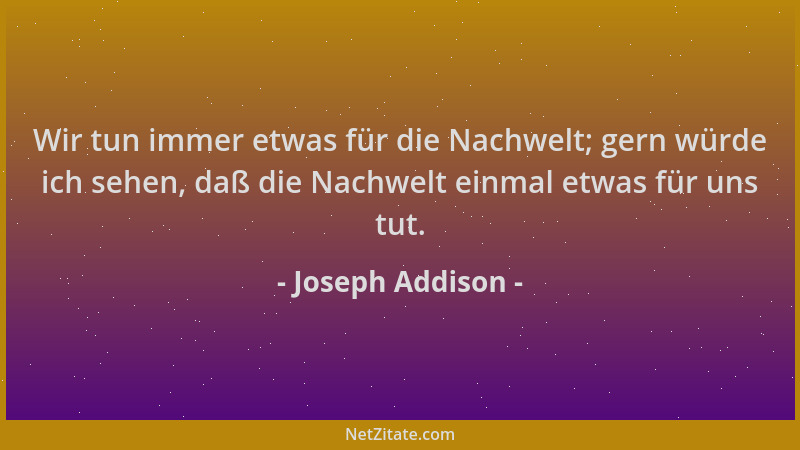 Joseph Addison - Wir tun immer etwas für die Nachwelt; gern würde ich sehen, daß die Nachwelt einmal etwas für uns tut....