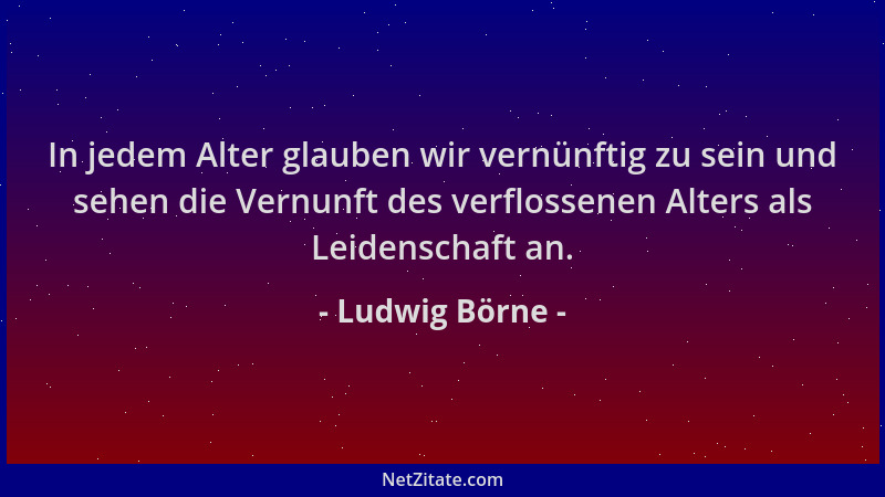 Ludwig Börne - In jedem Alter glauben wir vernünftig zu sein und sehen die Vernunft des verflossenen Alters als Leidenschaf...
