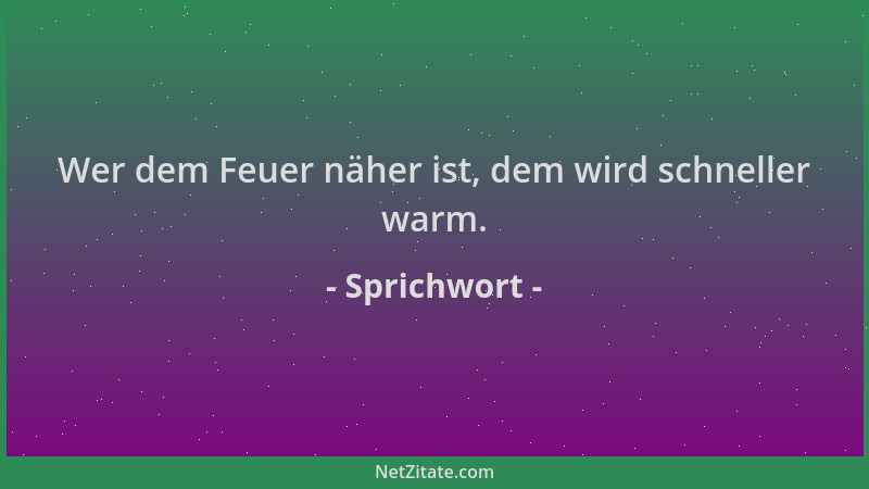 Sprichwort - Wer dem Feuer näher ist, dem wird schneller warm....