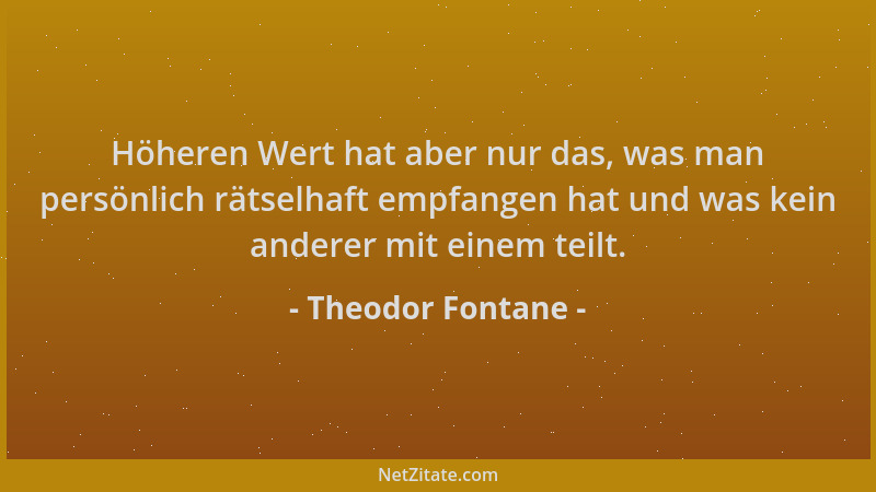 Theodor Fontane - Höheren Wert hat aber nur das, was man persönlich rätselhaft empfangen hat und was kein anderer mit einem...