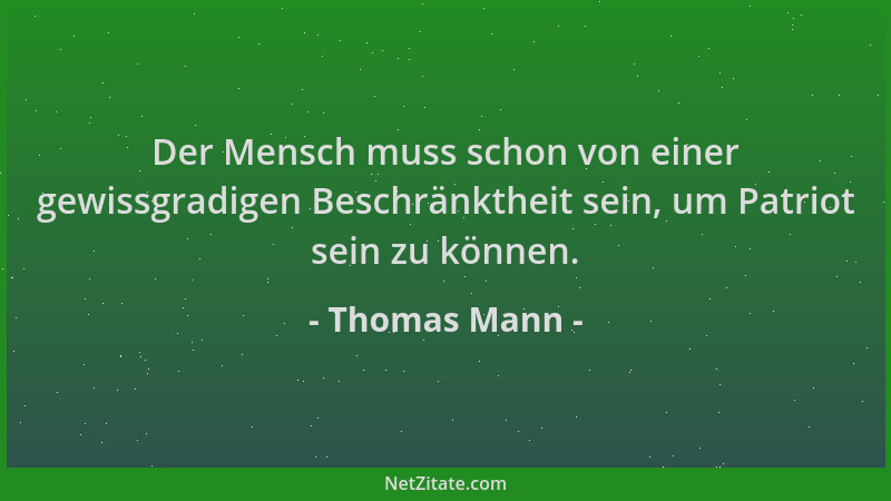 Thomas Mann - Der Mensch muss schon von einer gewissgradigen Beschränktheit sein, um Patriot sein zu können....