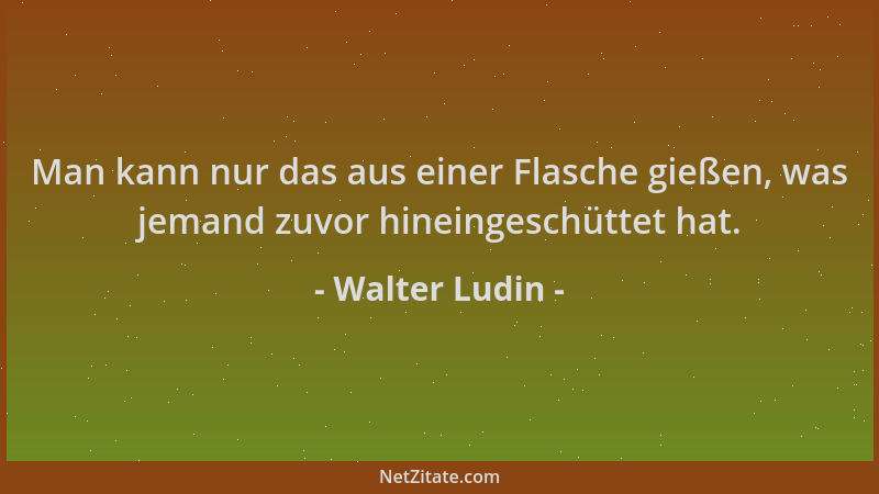 Walter Ludin - Man kann nur das aus einer Flasche gießen, was jemand zuvor hineingeschüttet hat....