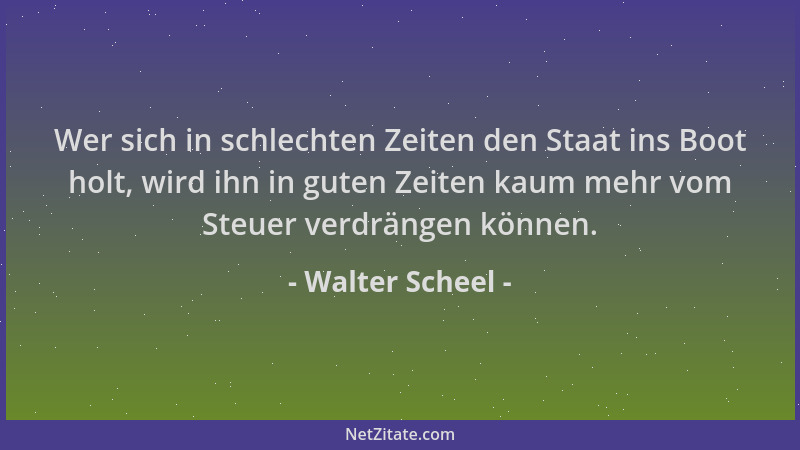 Walter Scheel - Wer sich in schlechten Zeiten den Staat ins Boot holt, wird ihn in guten Zeiten kaum mehr vom Steuer verdrä...