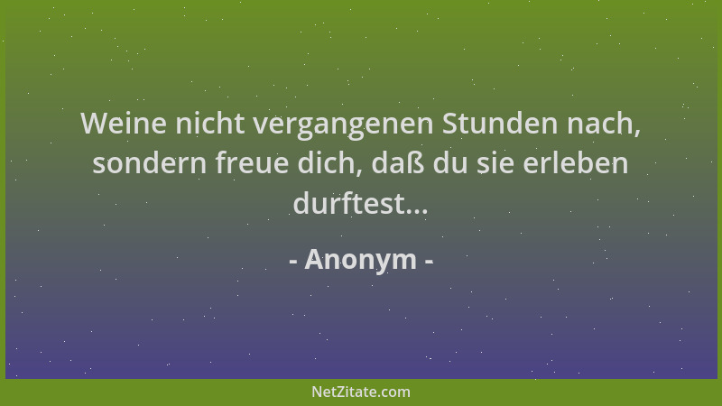 Anonym - Weine nicht vergangenen Stunden nach, sondern freue dich, daß du sie erleben durftest......