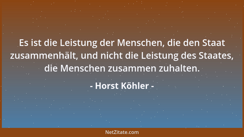 Horst Köhler - Es ist die Leistung der Menschen, die den Staat zusammenhält, und nicht die Leistung des Staates, die Mensch...