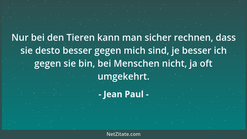 Jean Paul - Nur bei den Tieren kann man sicher rechnen, dass sie desto besser gegen mich sind, je besser ich gegen sie bin,...