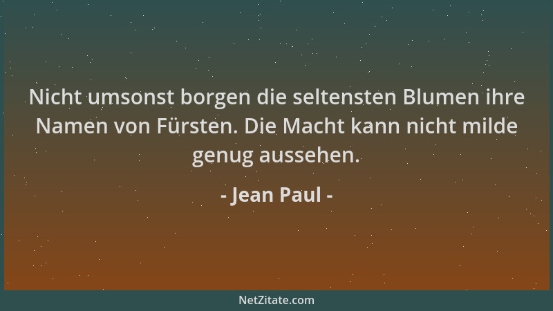 Jean Paul - Nicht umsonst borgen die seltensten Blumen ihre Namen von Fürsten. Die Macht kann nicht milde genug aussehen....