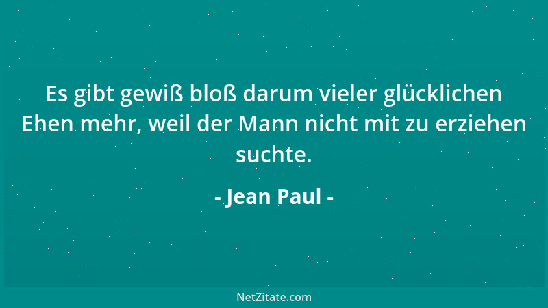 Jean Paul - Es gibt gewiß bloß darum vieler glücklichen Ehen mehr, weil der Mann nicht mit zu erziehen suchte....