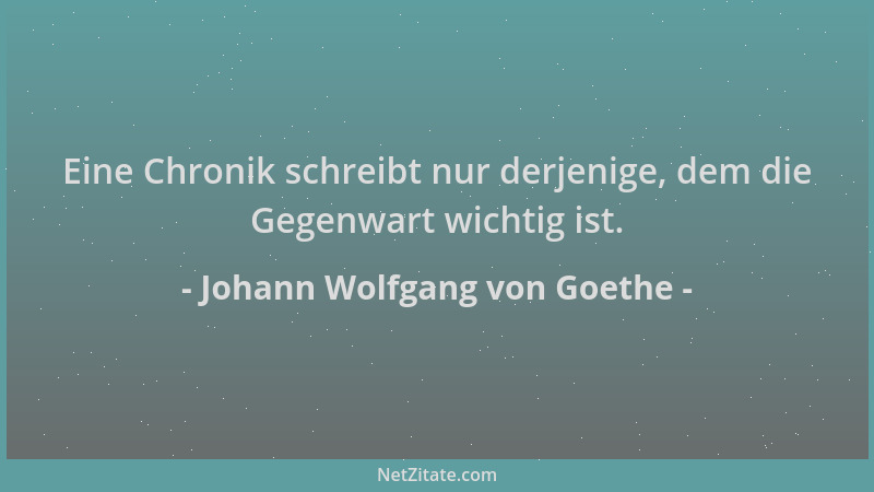 Johann Wolfgang von Goethe - Eine Chronik schreibt nur derjenige, dem die Gegenwart wichtig ist....
