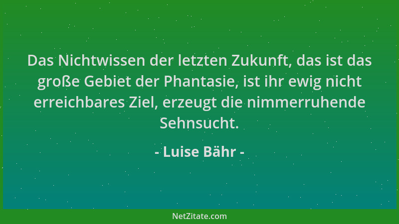 Luise Bähr - Das Nichtwissen der letzten Zukunft, das ist das große Gebiet der Phantasie, ist ihr ewig nicht erreichbares Z...