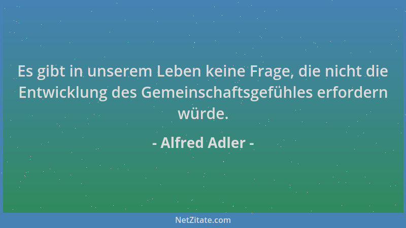 Alfred Adler - Es gibt in unserem Leben keine Frage, die nicht die Entwicklung des Gemeinschaftsgefühles erfordern würde....